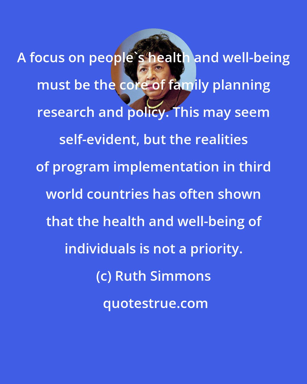 Ruth Simmons: A focus on people's health and well-being must be the core of family planning research and policy. This may seem self-evident, but the realities of program implementation in third world countries has often shown that the health and well-being of individuals is not a priority.