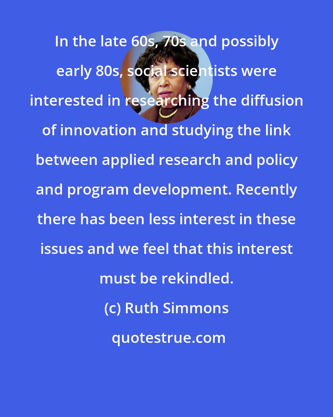 Ruth Simmons: In the late 60s, 70s and possibly early 80s, social scientists were interested in researching the diffusion of innovation and studying the link between applied research and policy and program development. Recently there has been less interest in these issues and we feel that this interest must be rekindled.