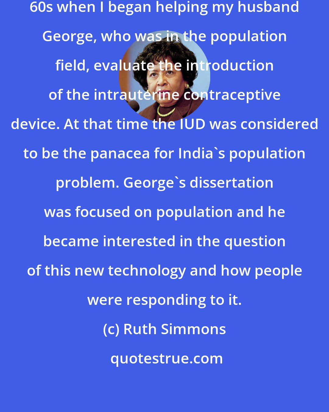 Ruth Simmons: It all started in India in the late 60s when I began helping my husband George, who was in the population field, evaluate the introduction of the intrauterine contraceptive device. At that time the IUD was considered to be the panacea for India's population problem. George's dissertation was focused on population and he became interested in the question of this new technology and how people were responding to it.