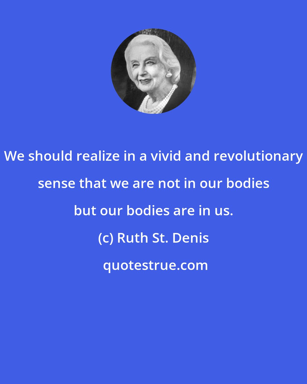 Ruth St. Denis: We should realize in a vivid and revolutionary sense that we are not in our bodies but our bodies are in us.
