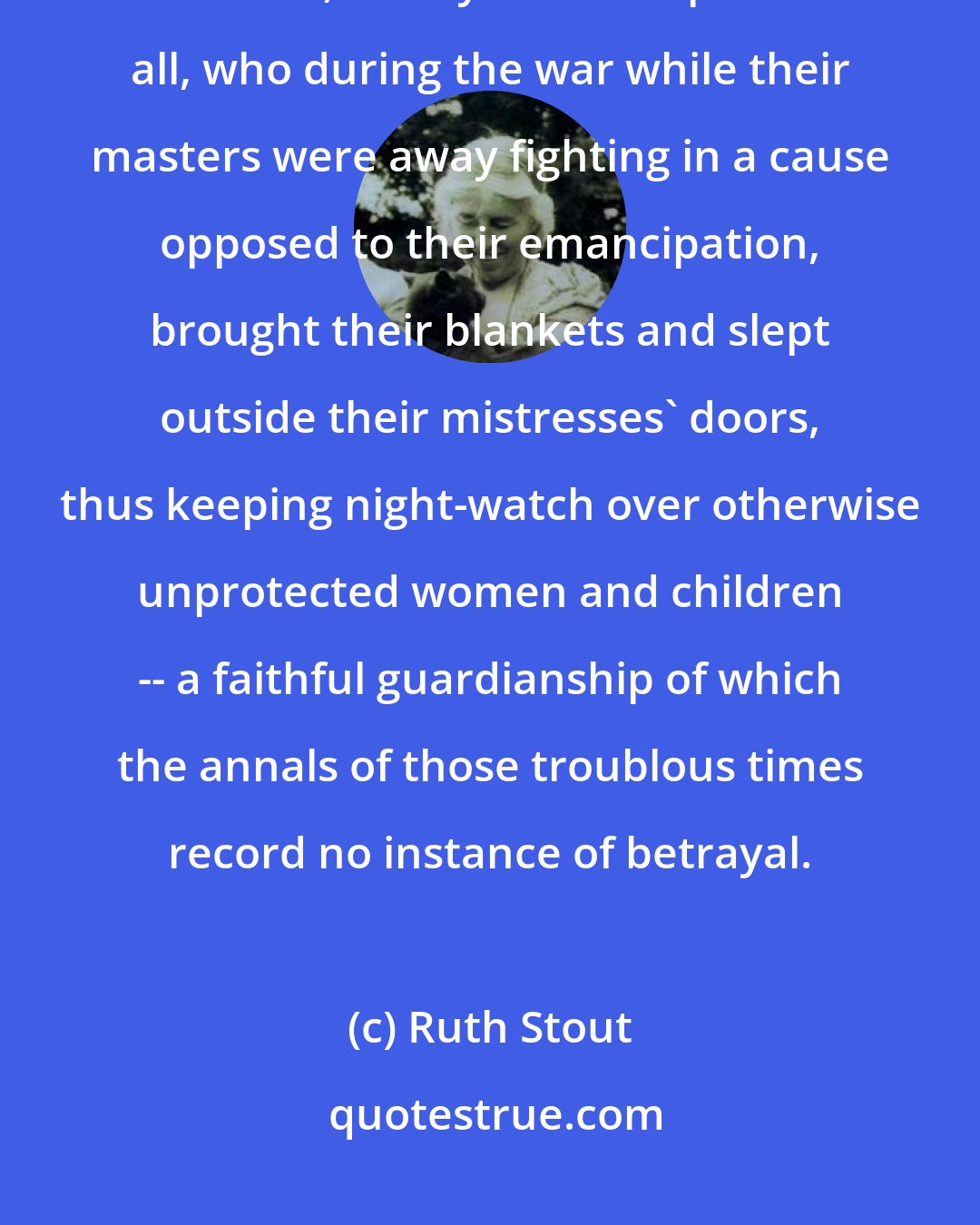 Ruth Stout: To the Memory of those faithful brown slave-men of the plantations throughout the South, Daddy's contemporaries all, who during the war while their masters were away fighting in a cause opposed to their emancipation, brought their blankets and slept outside their mistresses' doors, thus keeping night-watch over otherwise unprotected women and children -- a faithful guardianship of which the annals of those troublous times record no instance of betrayal.