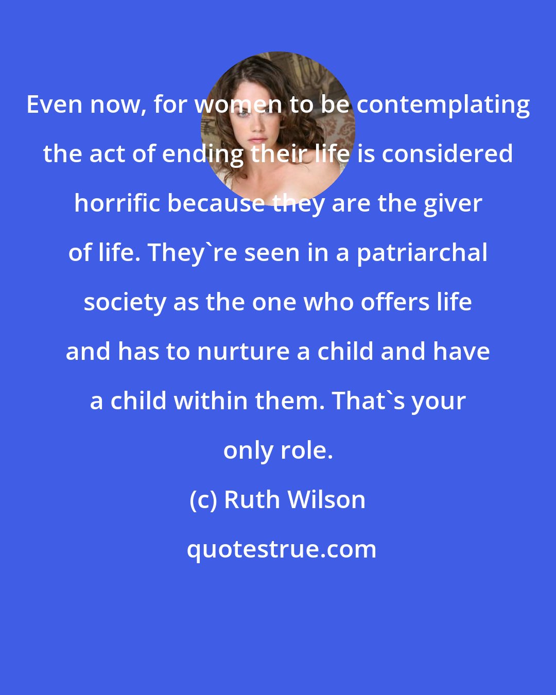 Ruth Wilson: Even now, for women to be contemplating the act of ending their life is considered horrific because they are the giver of life. They're seen in a patriarchal society as the one who offers life and has to nurture a child and have a child within them. That's your only role.