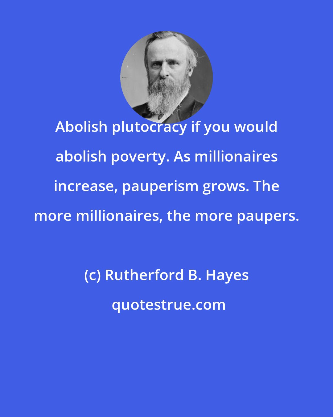 Rutherford B. Hayes: Abolish plutocracy if you would abolish poverty. As millionaires increase, pauperism grows. The more millionaires, the more paupers.