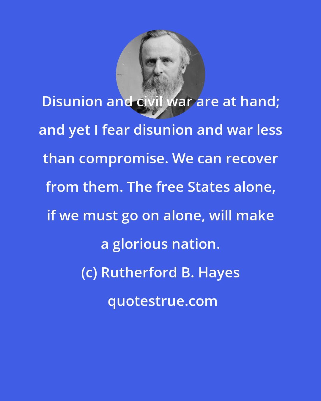 Rutherford B. Hayes: Disunion and civil war are at hand; and yet I fear disunion and war less than compromise. We can recover from them. The free States alone, if we must go on alone, will make a glorious nation.