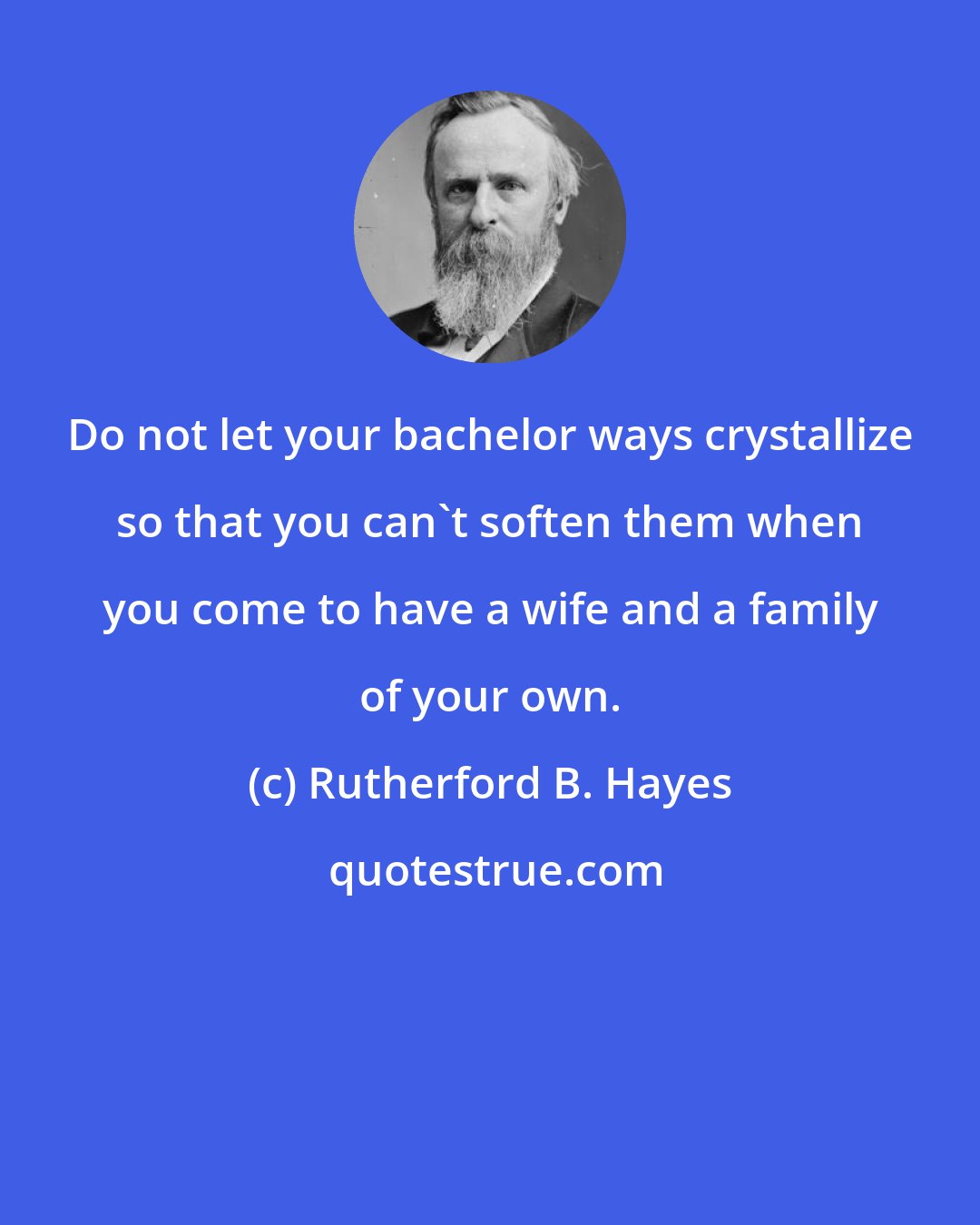 Rutherford B. Hayes: Do not let your bachelor ways crystallize so that you can't soften them when you come to have a wife and a family of your own.