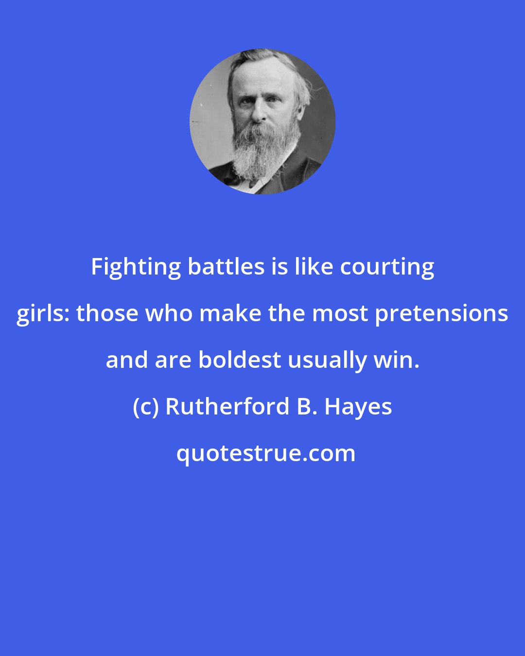 Rutherford B. Hayes: Fighting battles is like courting girls: those who make the most pretensions and are boldest usually win.