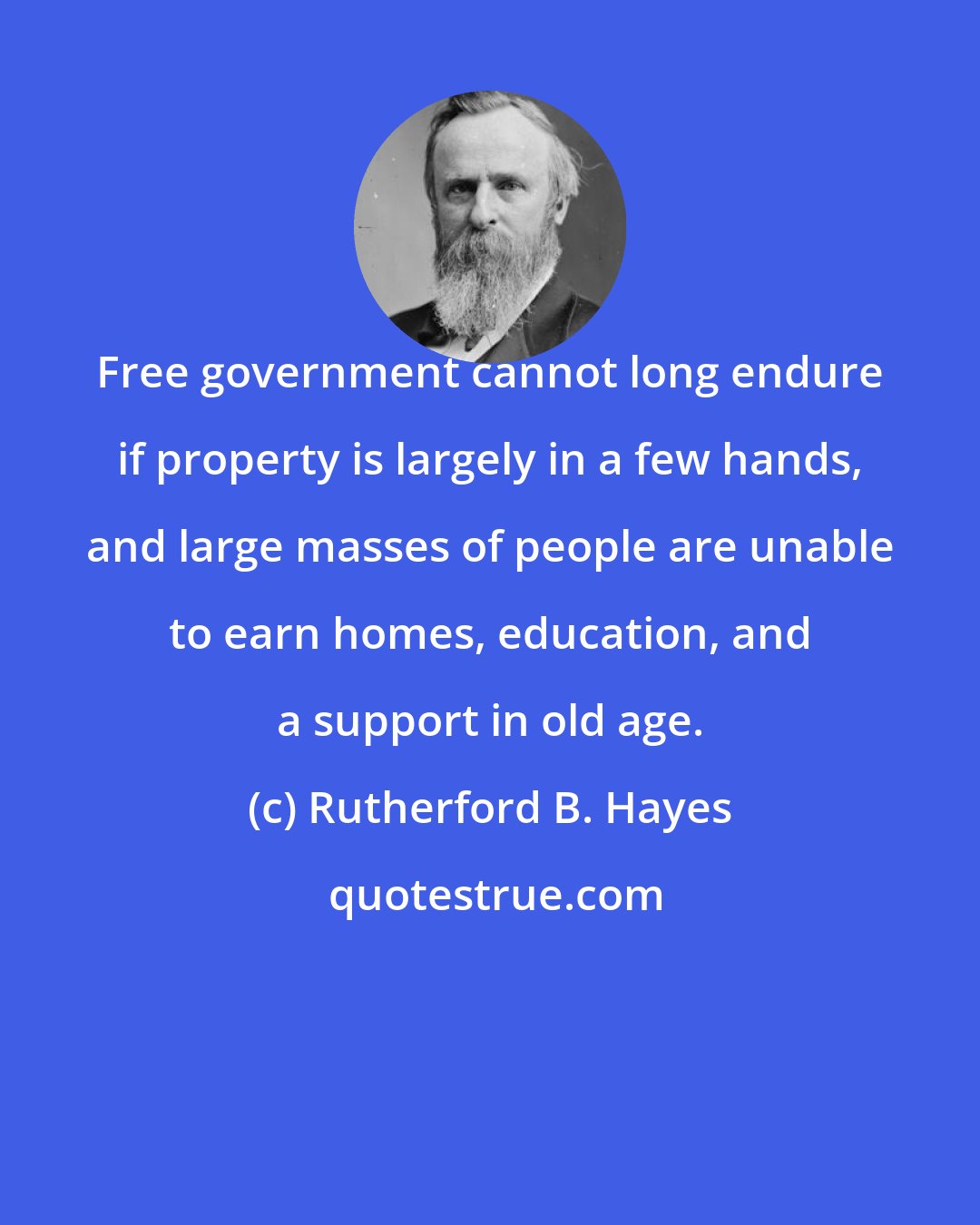 Rutherford B. Hayes: Free government cannot long endure if property is largely in a few hands, and large masses of people are unable to earn homes, education, and a support in old age.