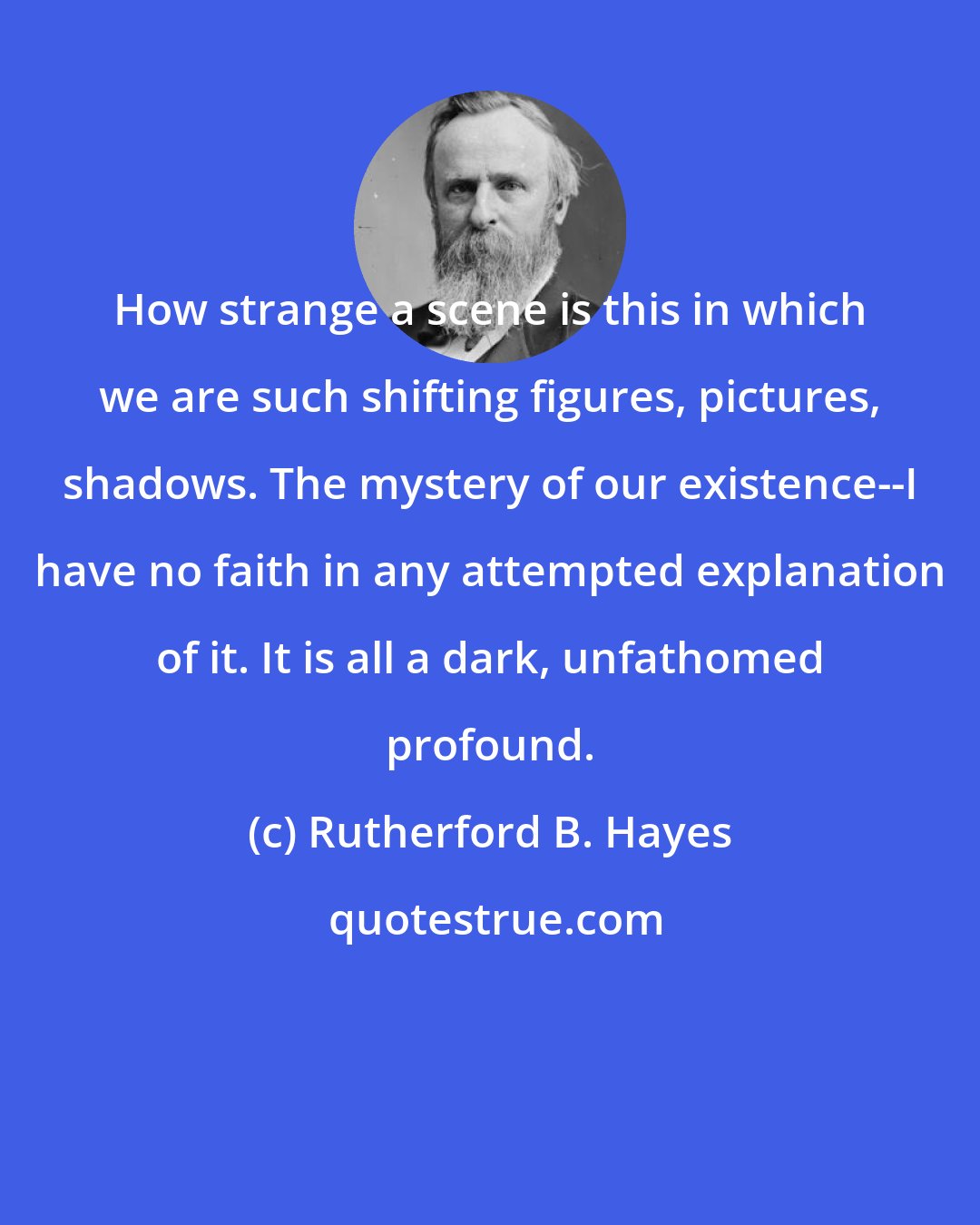 Rutherford B. Hayes: How strange a scene is this in which we are such shifting figures, pictures, shadows. The mystery of our existence--I have no faith in any attempted explanation of it. It is all a dark, unfathomed profound.