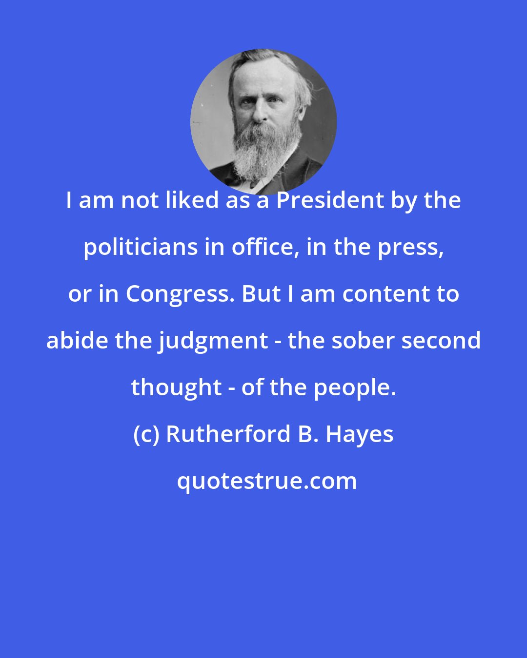 Rutherford B. Hayes: I am not liked as a President by the politicians in office, in the press, or in Congress. But I am content to abide the judgment - the sober second thought - of the people.