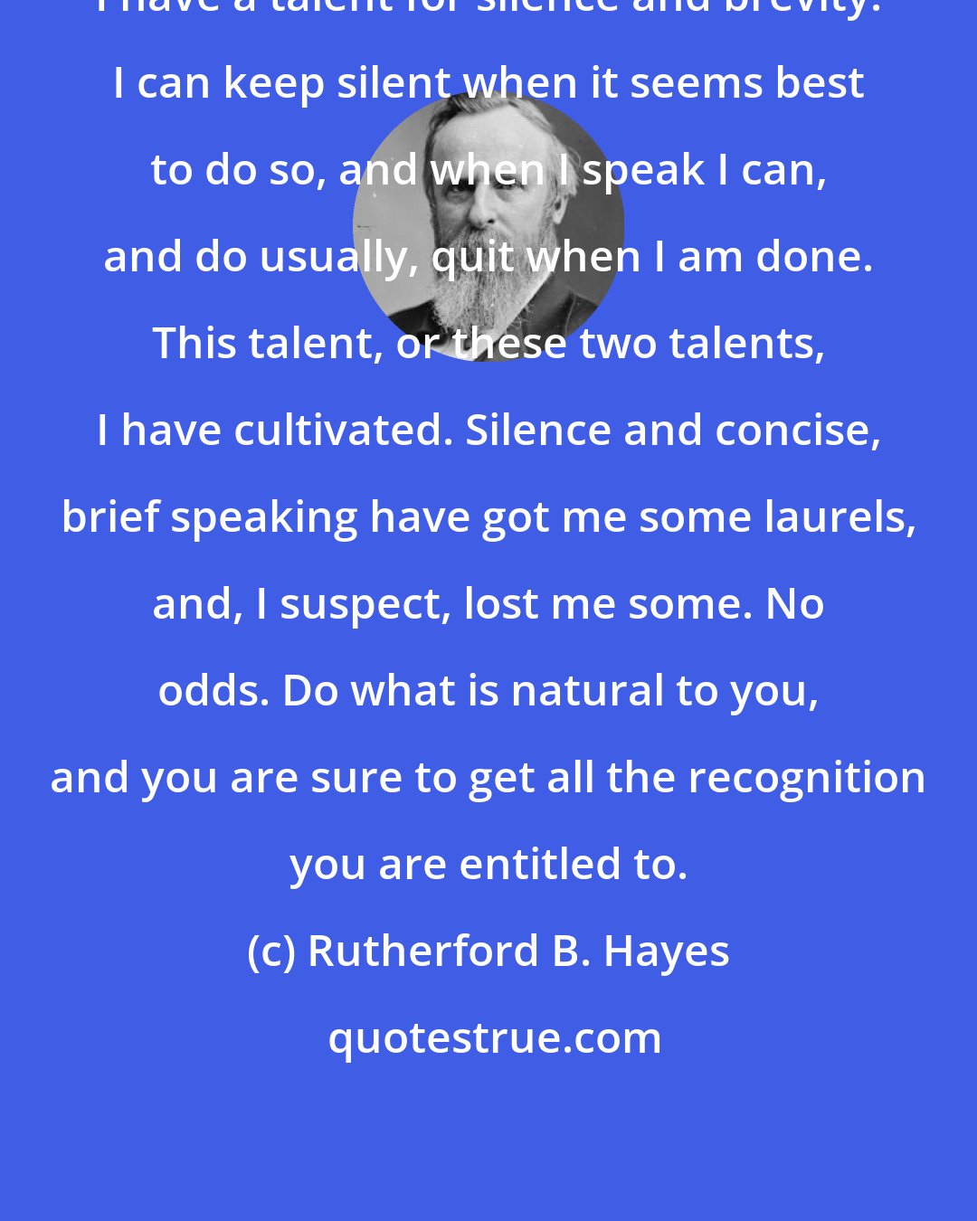 Rutherford B. Hayes: I have a talent for silence and brevity. I can keep silent when it seems best to do so, and when I speak I can, and do usually, quit when I am done. This talent, or these two talents, I have cultivated. Silence and concise, brief speaking have got me some laurels, and, I suspect, lost me some. No odds. Do what is natural to you, and you are sure to get all the recognition you are entitled to.