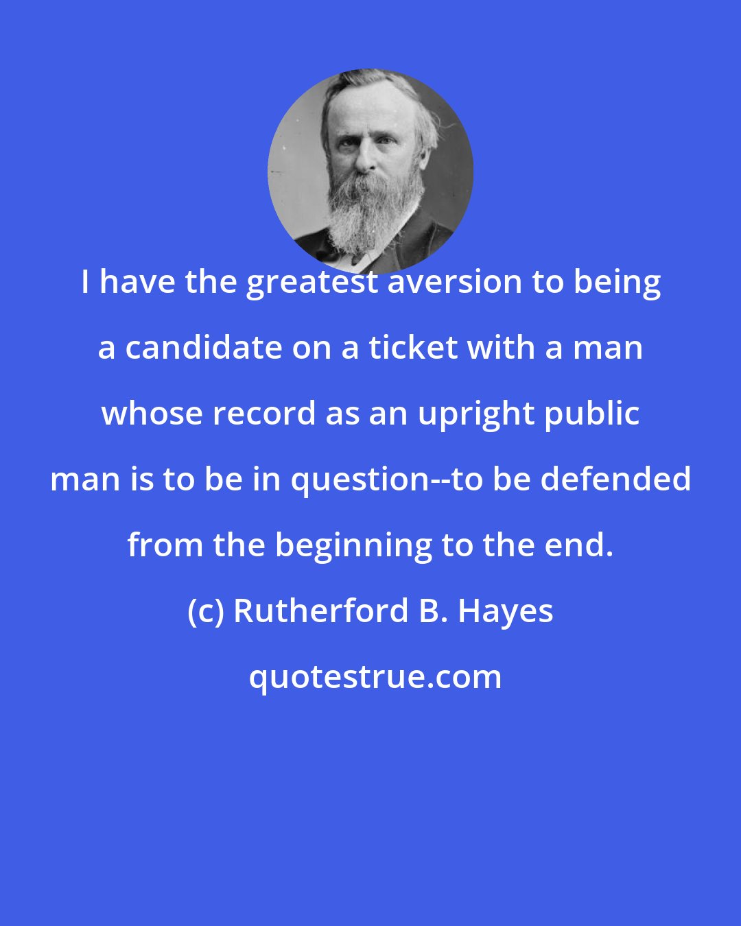 Rutherford B. Hayes: I have the greatest aversion to being a candidate on a ticket with a man whose record as an upright public man is to be in question--to be defended from the beginning to the end.