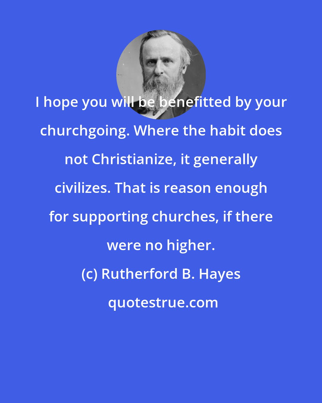 Rutherford B. Hayes: I hope you will be benefitted by your churchgoing. Where the habit does not Christianize, it generally civilizes. That is reason enough for supporting churches, if there were no higher.