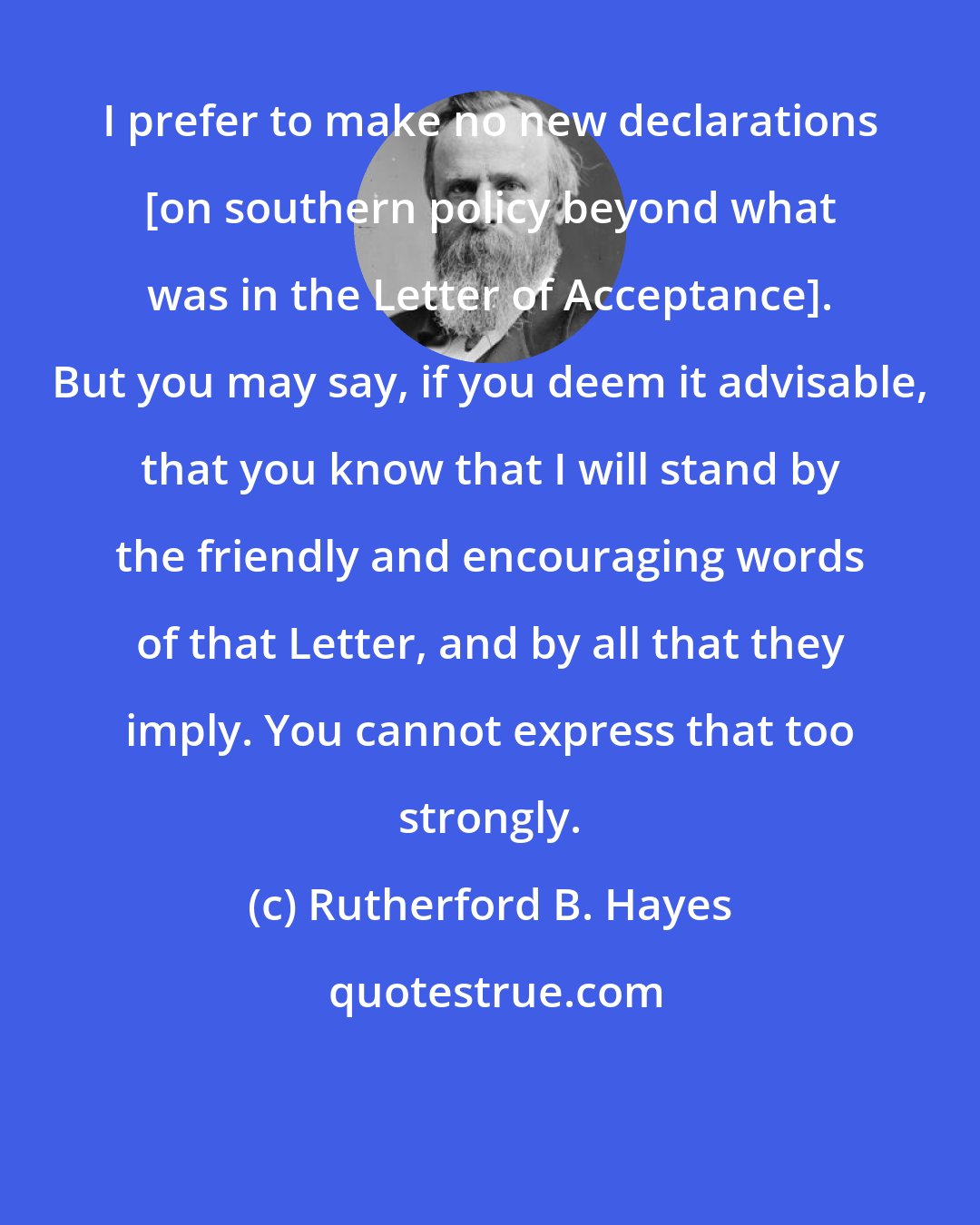 Rutherford B. Hayes: I prefer to make no new declarations [on southern policy beyond what was in the Letter of Acceptance]. But you may say, if you deem it advisable, that you know that I will stand by the friendly and encouraging words of that Letter, and by all that they imply. You cannot express that too strongly.