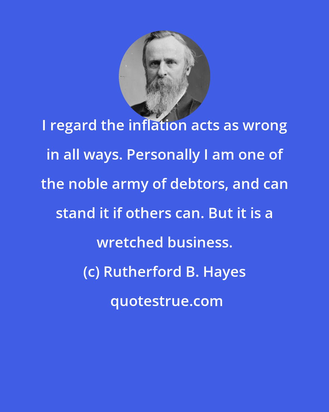 Rutherford B. Hayes: I regard the inflation acts as wrong in all ways. Personally I am one of the noble army of debtors, and can stand it if others can. But it is a wretched business.