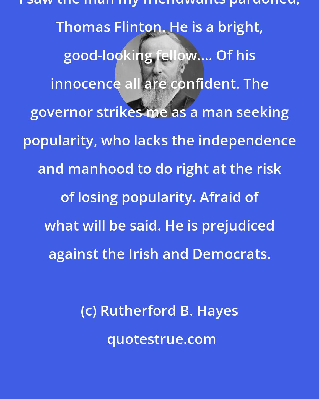 Rutherford B. Hayes: I saw the man my friendwants pardoned, Thomas Flinton. He is a bright, good-looking fellow.... Of his innocence all are confident. The governor strikes me as a man seeking popularity, who lacks the independence and manhood to do right at the risk of losing popularity. Afraid of what will be said. He is prejudiced against the Irish and Democrats.