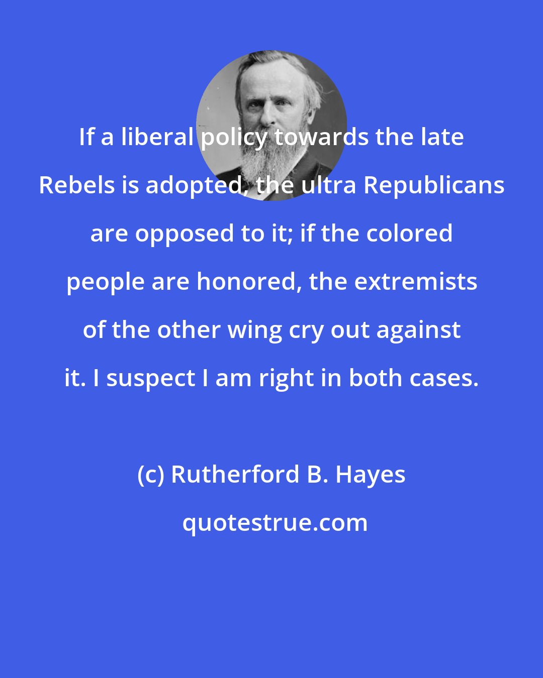 Rutherford B. Hayes: If a liberal policy towards the late Rebels is adopted, the ultra Republicans are opposed to it; if the colored people are honored, the extremists of the other wing cry out against it. I suspect I am right in both cases.