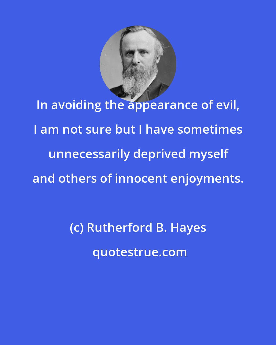 Rutherford B. Hayes: In avoiding the appearance of evil, I am not sure but I have sometimes unnecessarily deprived myself and others of innocent enjoyments.