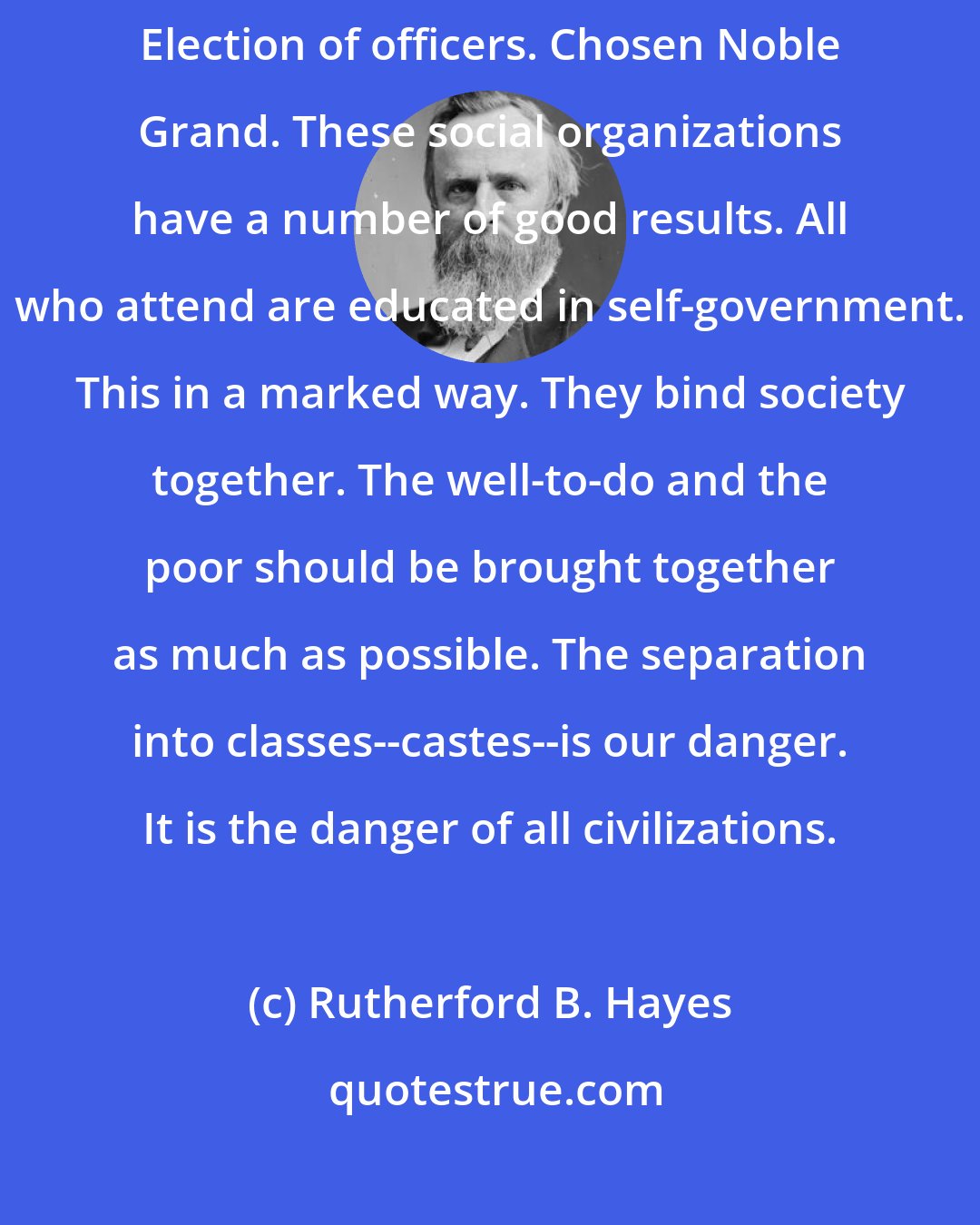 Rutherford B. Hayes: Last evening attended Croghan Lodge International Order of Odd Fellows. Election of officers. Chosen Noble Grand. These social organizations have a number of good results. All who attend are educated in self-government. This in a marked way. They bind society together. The well-to-do and the poor should be brought together as much as possible. The separation into classes--castes--is our danger. It is the danger of all civilizations.