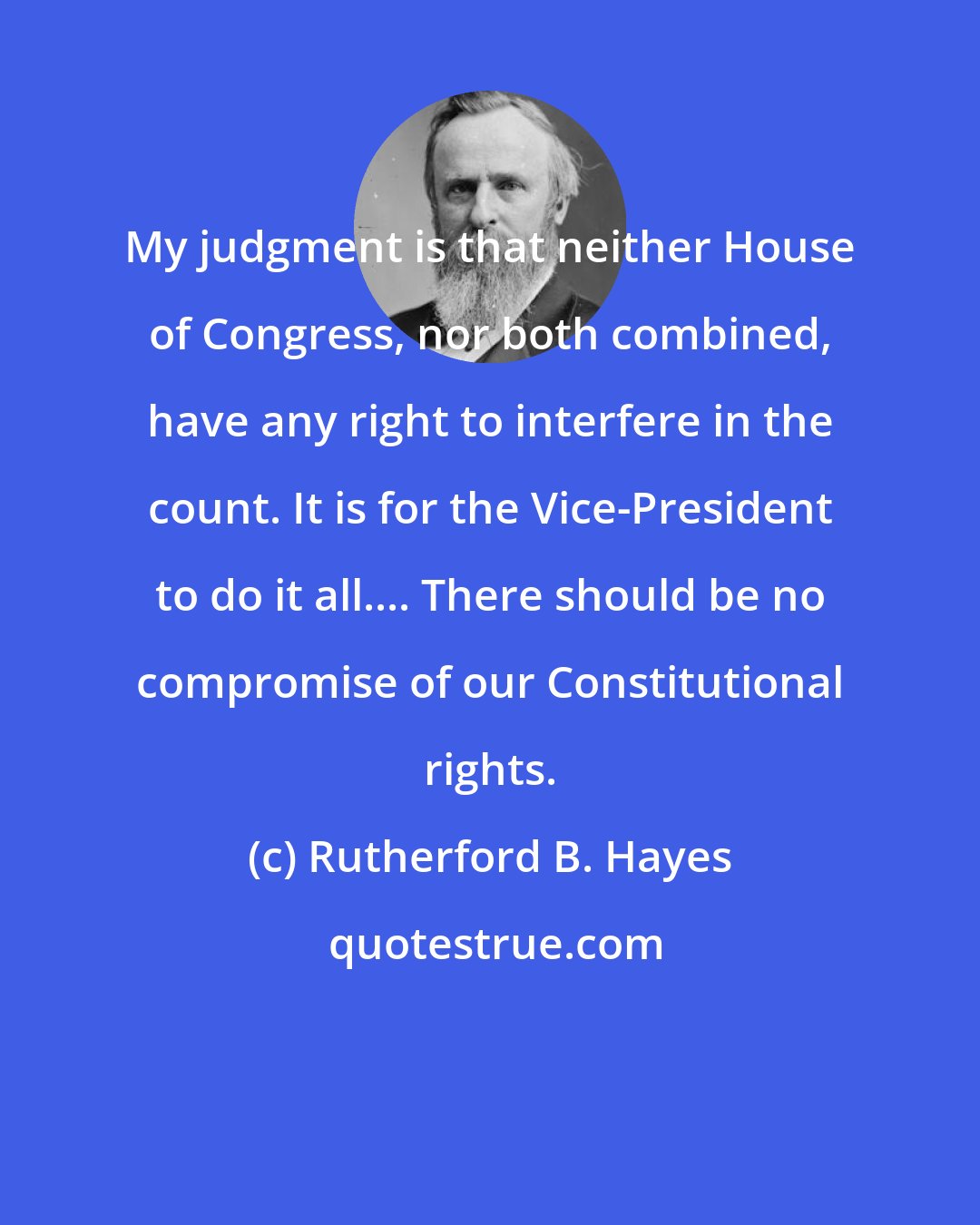 Rutherford B. Hayes: My judgment is that neither House of Congress, nor both combined, have any right to interfere in the count. It is for the Vice-President to do it all.... There should be no compromise of our Constitutional rights.