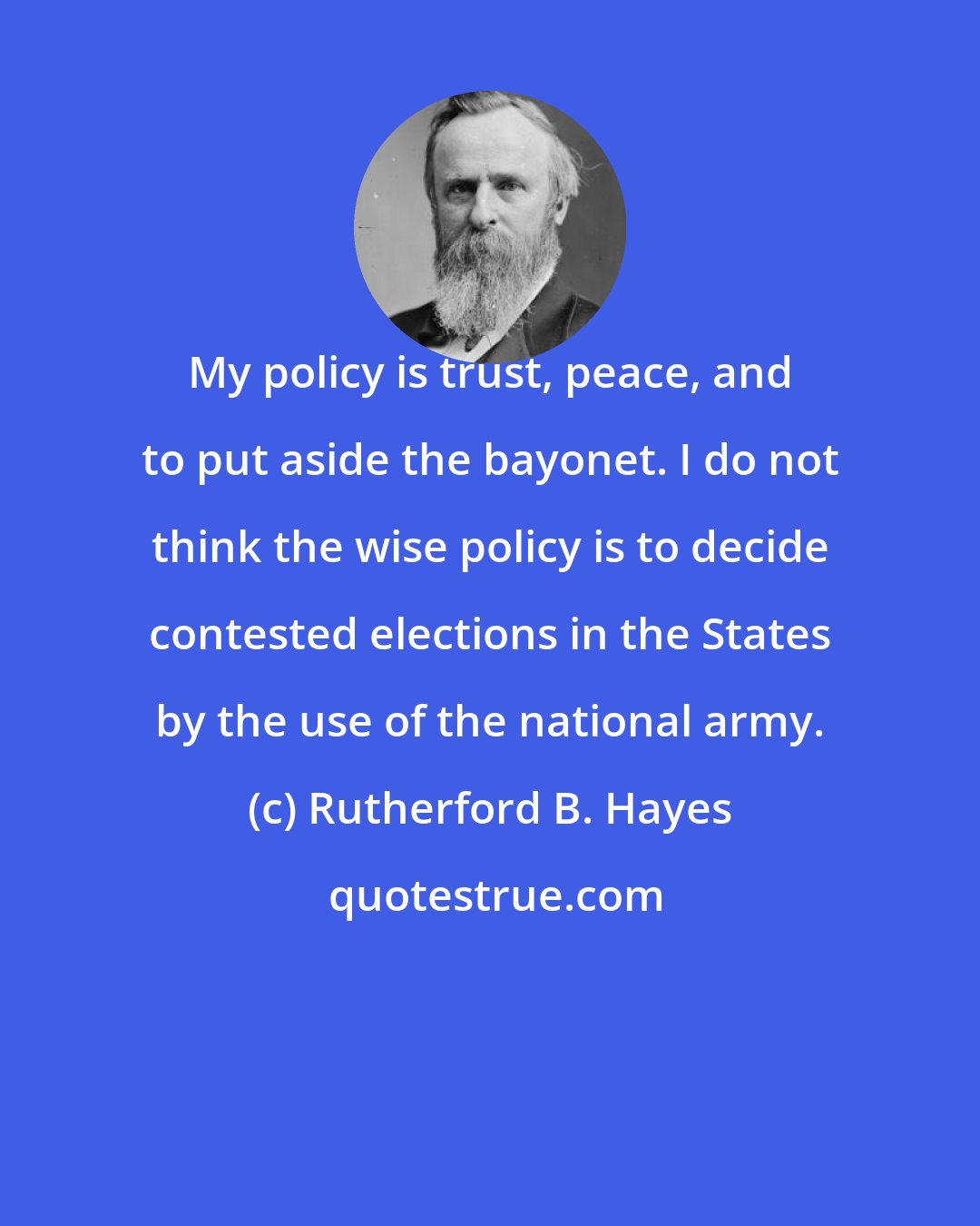 Rutherford B. Hayes: My policy is trust, peace, and to put aside the bayonet. I do not think the wise policy is to decide contested elections in the States by the use of the national army.