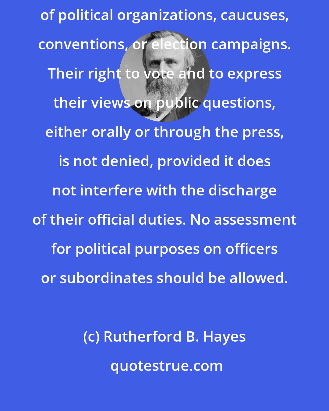 Rutherford B. Hayes: No officer should be required or permitted to take part in the management of political organizations, caucuses, conventions, or election campaigns. Their right to vote and to express their views on public questions, either orally or through the press, is not denied, provided it does not interfere with the discharge of their official duties. No assessment for political purposes on officers or subordinates should be allowed.