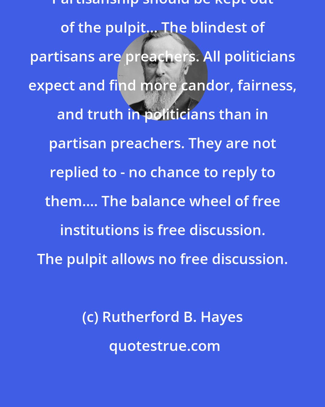 Rutherford B. Hayes: Partisanship should be kept out of the pulpit... The blindest of partisans are preachers. All politicians expect and find more candor, fairness, and truth in politicians than in partisan preachers. They are not replied to - no chance to reply to them.... The balance wheel of free institutions is free discussion. The pulpit allows no free discussion.