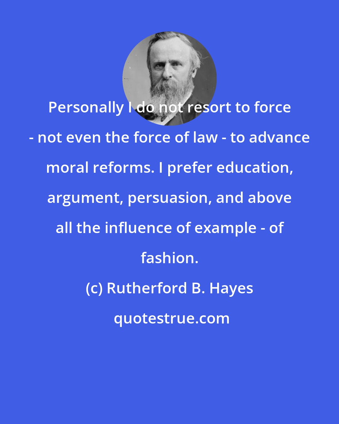 Rutherford B. Hayes: Personally I do not resort to force - not even the force of law - to advance moral reforms. I prefer education, argument, persuasion, and above all the influence of example - of fashion.