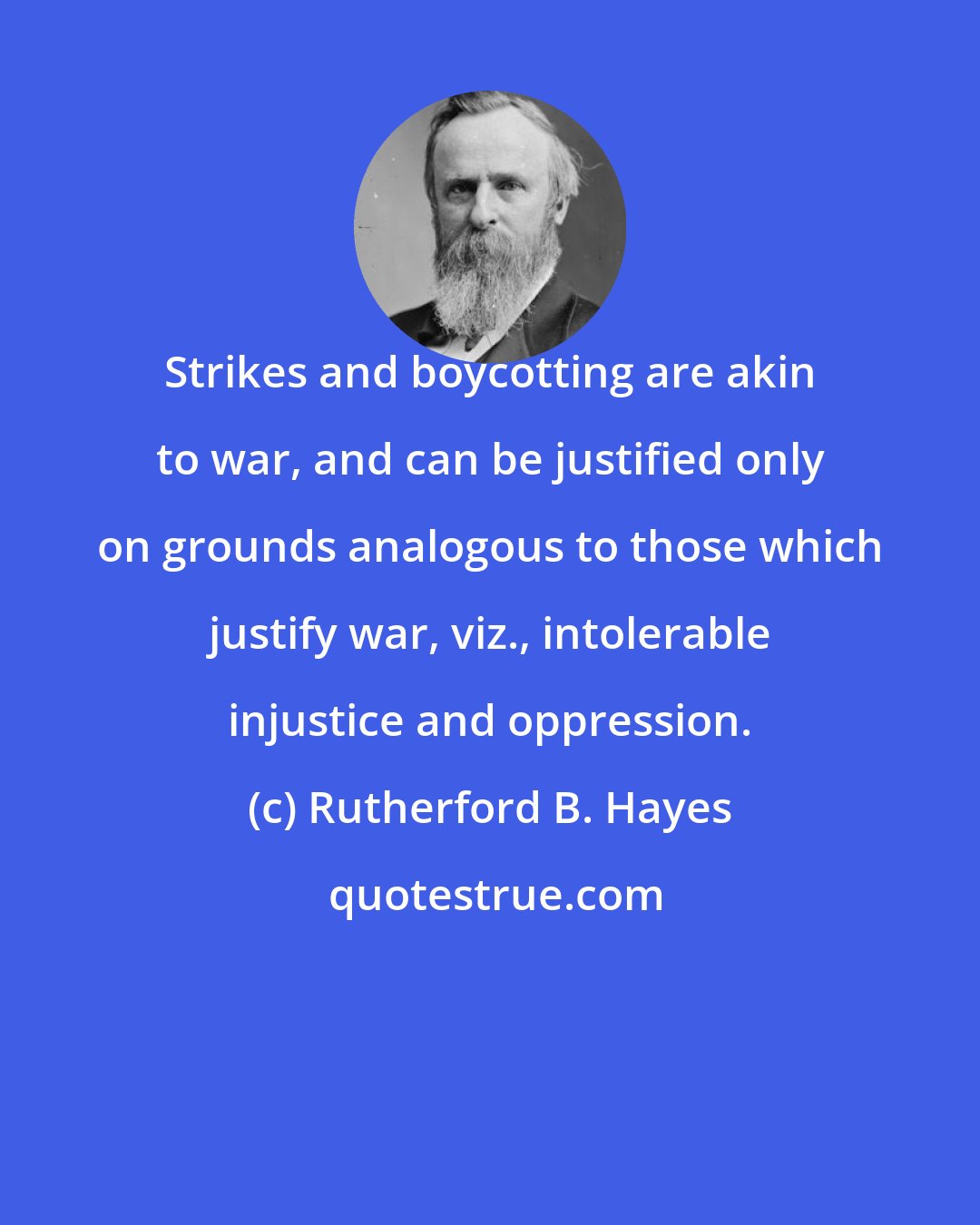 Rutherford B. Hayes: Strikes and boycotting are akin to war, and can be justified only on grounds analogous to those which justify war, viz., intolerable injustice and oppression.