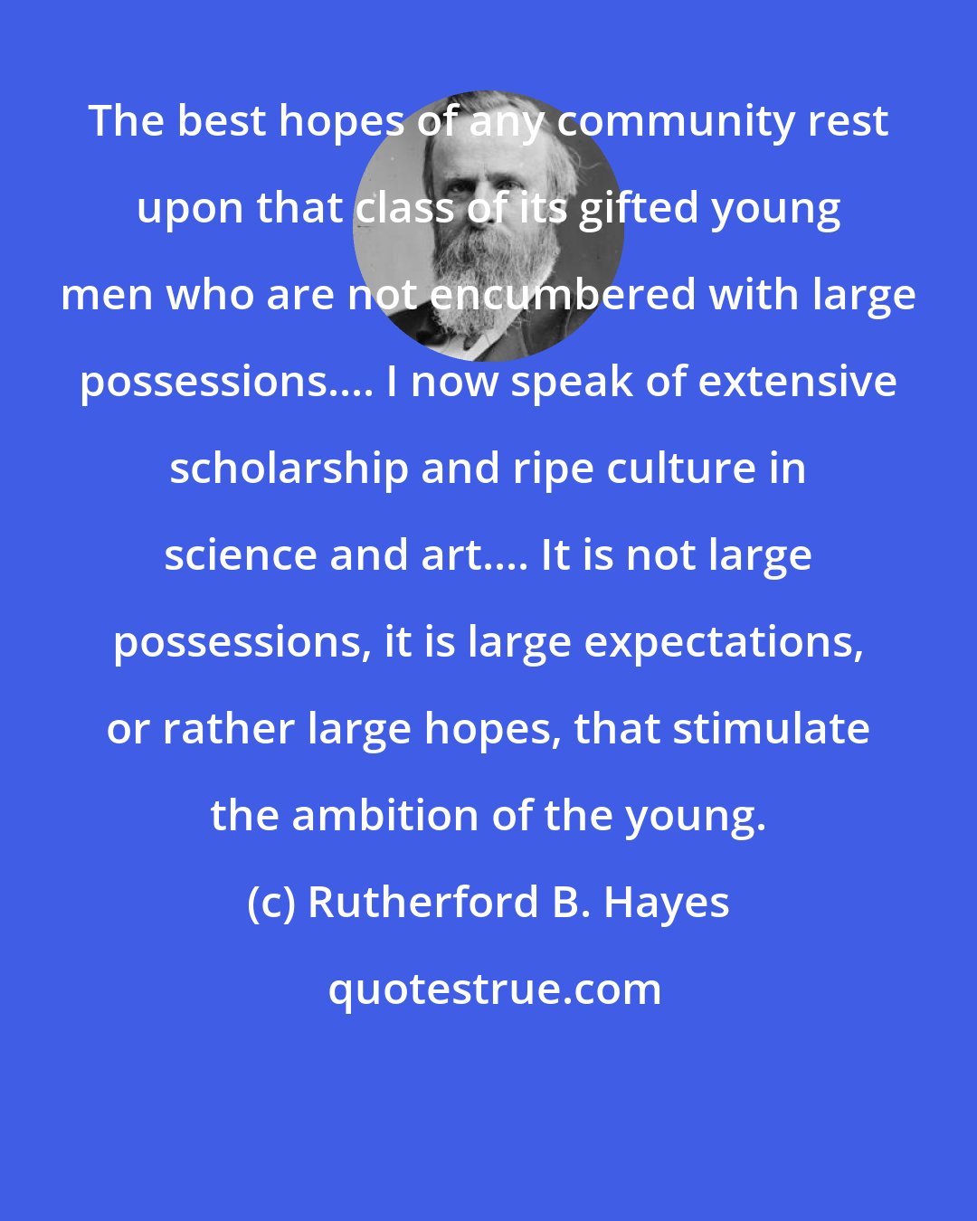 Rutherford B. Hayes: The best hopes of any community rest upon that class of its gifted young men who are not encumbered with large possessions.... I now speak of extensive scholarship and ripe culture in science and art.... It is not large possessions, it is large expectations, or rather large hopes, that stimulate the ambition of the young.