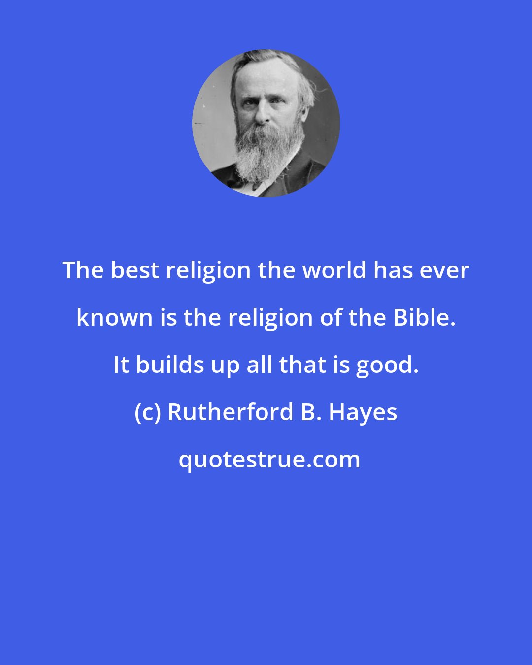 Rutherford B. Hayes: The best religion the world has ever known is the religion of the Bible. It builds up all that is good.