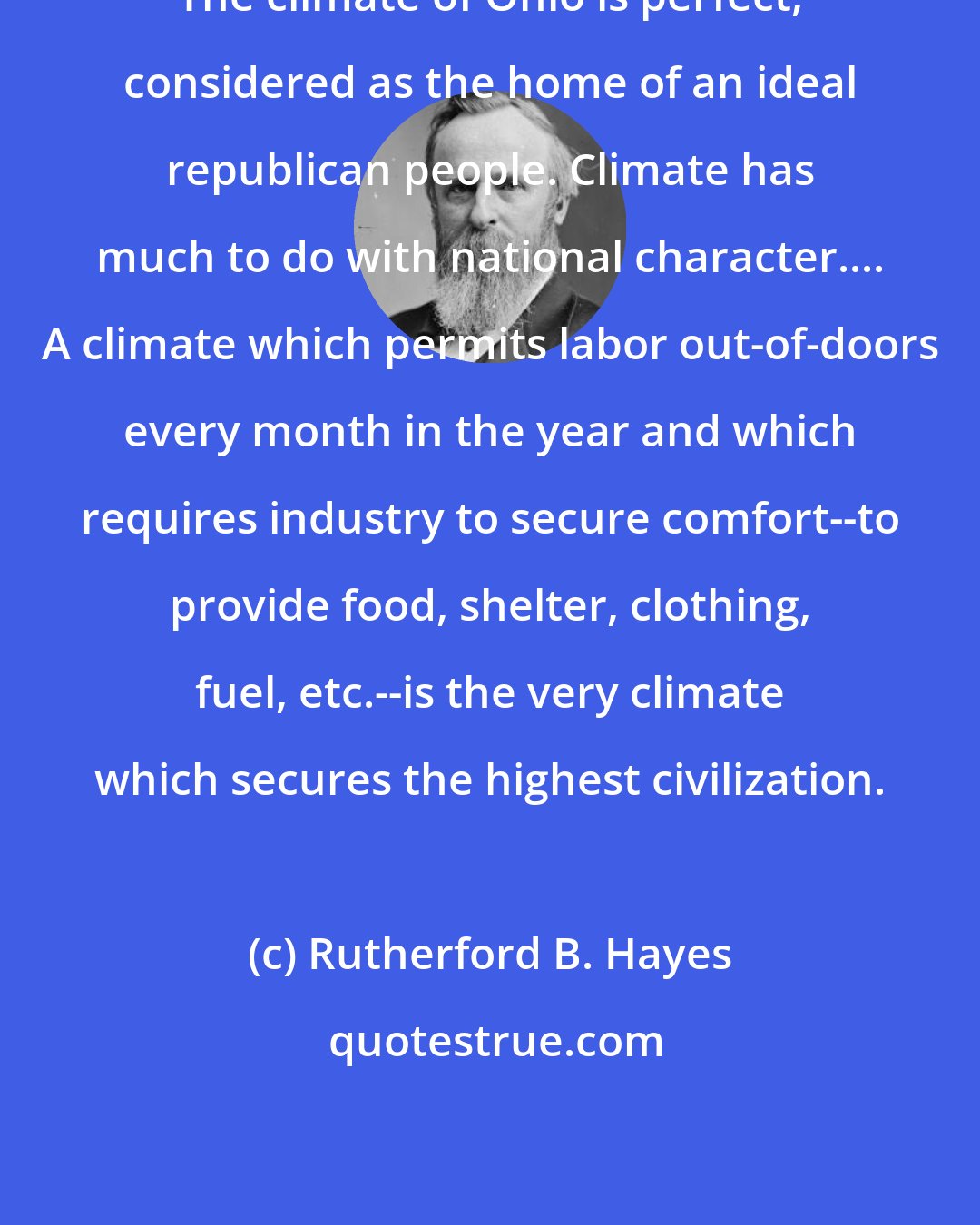 Rutherford B. Hayes: The climate of Ohio is perfect, considered as the home of an ideal republican people. Climate has much to do with national character.... A climate which permits labor out-of-doors every month in the year and which requires industry to secure comfort--to provide food, shelter, clothing, fuel, etc.--is the very climate which secures the highest civilization.