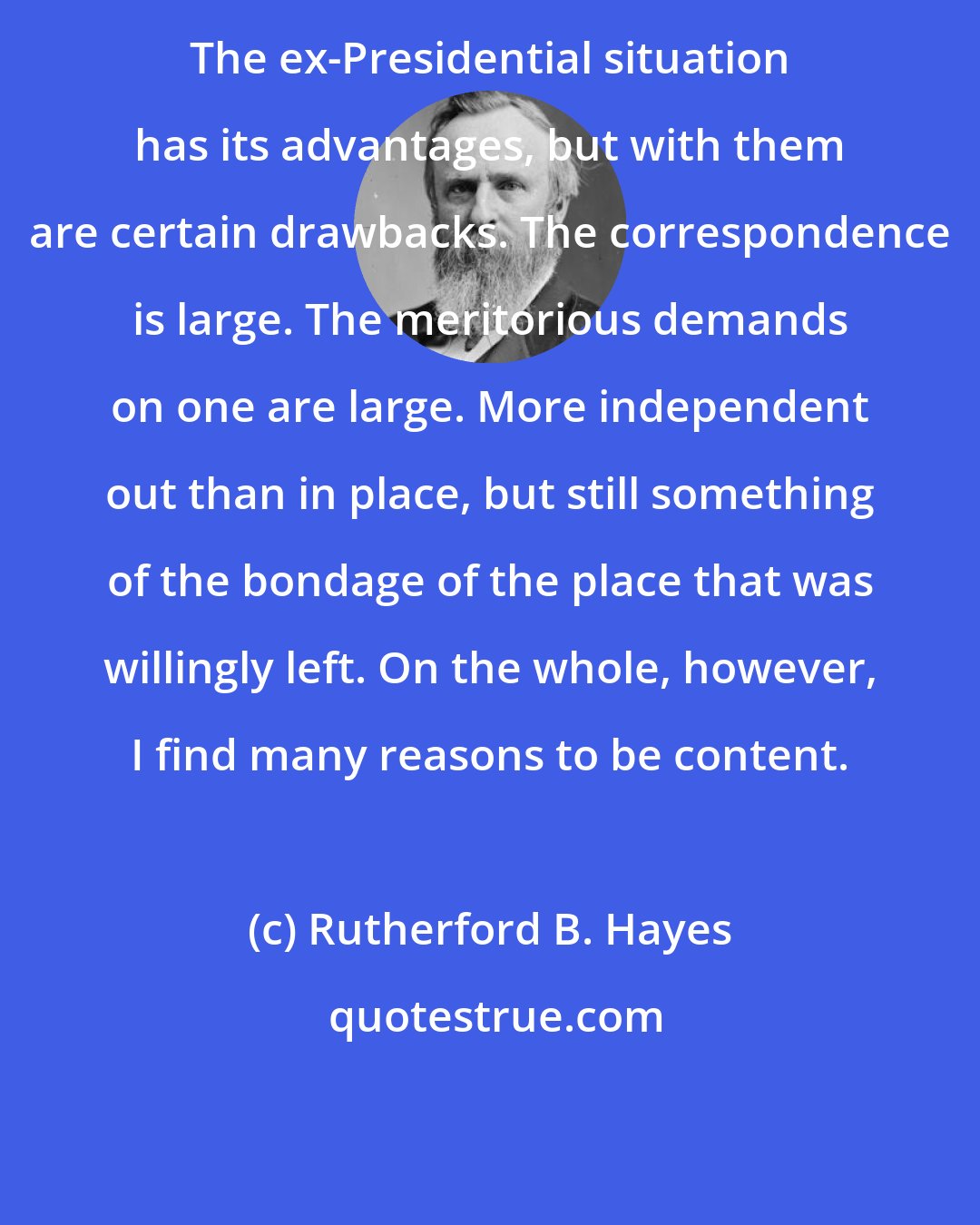 Rutherford B. Hayes: The ex-Presidential situation has its advantages, but with them are certain drawbacks. The correspondence is large. The meritorious demands on one are large. More independent out than in place, but still something of the bondage of the place that was willingly left. On the whole, however, I find many reasons to be content.