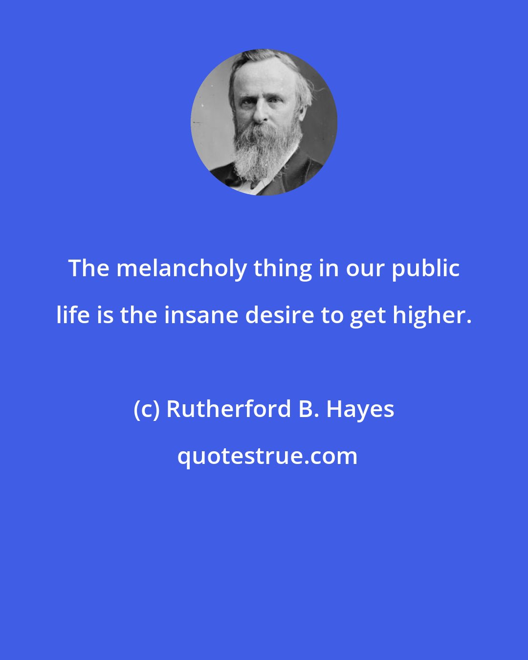 Rutherford B. Hayes: The melancholy thing in our public life is the insane desire to get higher.