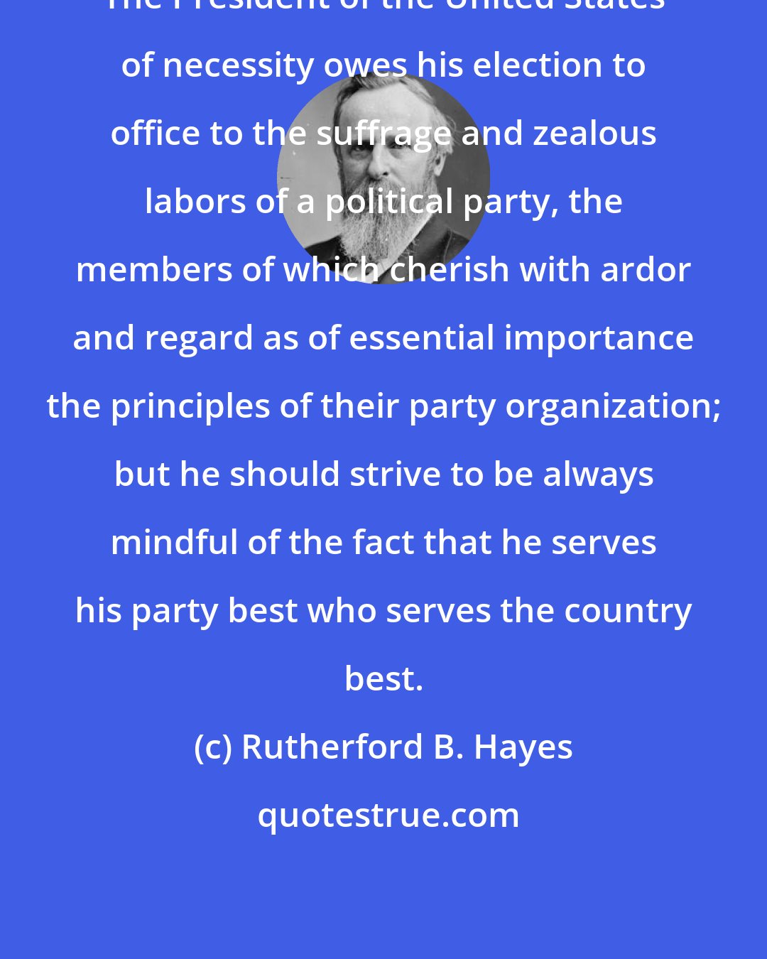 Rutherford B. Hayes: The President of the United States of necessity owes his election to office to the suffrage and zealous labors of a political party, the members of which cherish with ardor and regard as of essential importance the principles of their party organization; but he should strive to be always mindful of the fact that he serves his party best who serves the country best.