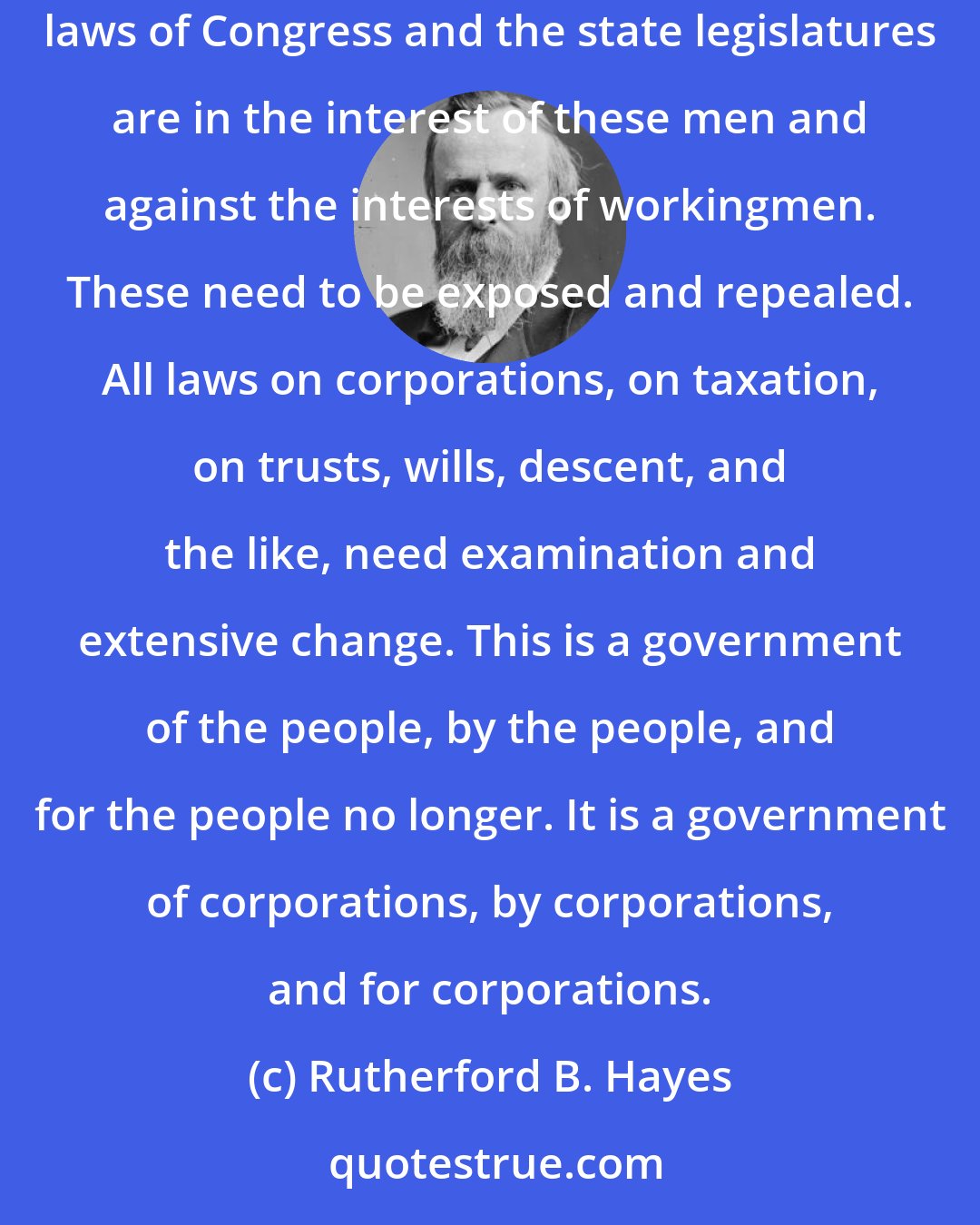 Rutherford B. Hayes: The real difficulty is with the vast wealth and power in the hands of the few and the unscrupulous who represent or control capital. Hundreds of laws of Congress and the state legislatures are in the interest of these men and against the interests of workingmen. These need to be exposed and repealed. All laws on corporations, on taxation, on trusts, wills, descent, and the like, need examination and extensive change. This is a government of the people, by the people, and for the people no longer. It is a government of corporations, by corporations, and for corporations.