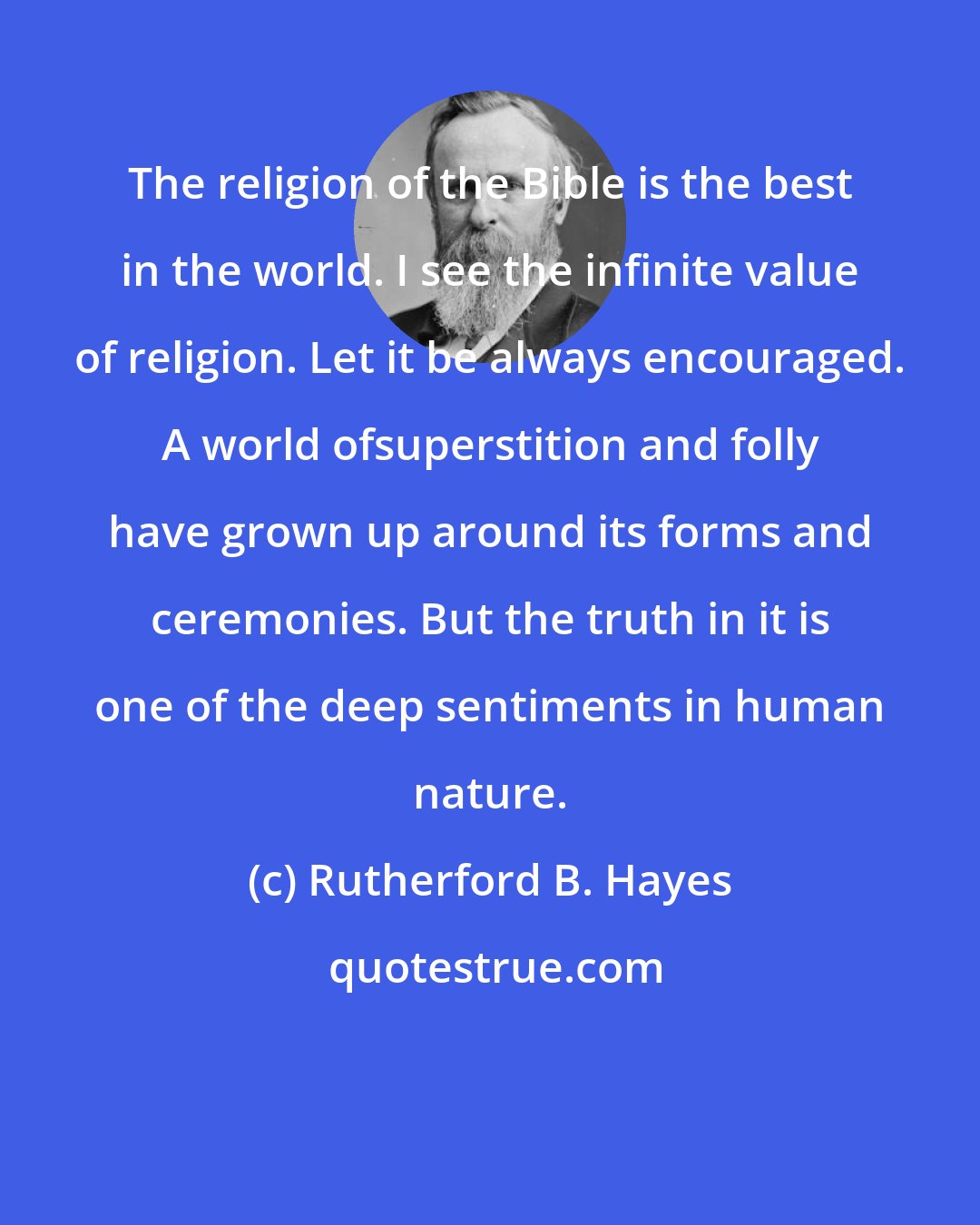 Rutherford B. Hayes: The religion of the Bible is the best in the world. I see the infinite value of religion. Let it be always encouraged. A world ofsuperstition and folly have grown up around its forms and ceremonies. But the truth in it is one of the deep sentiments in human nature.