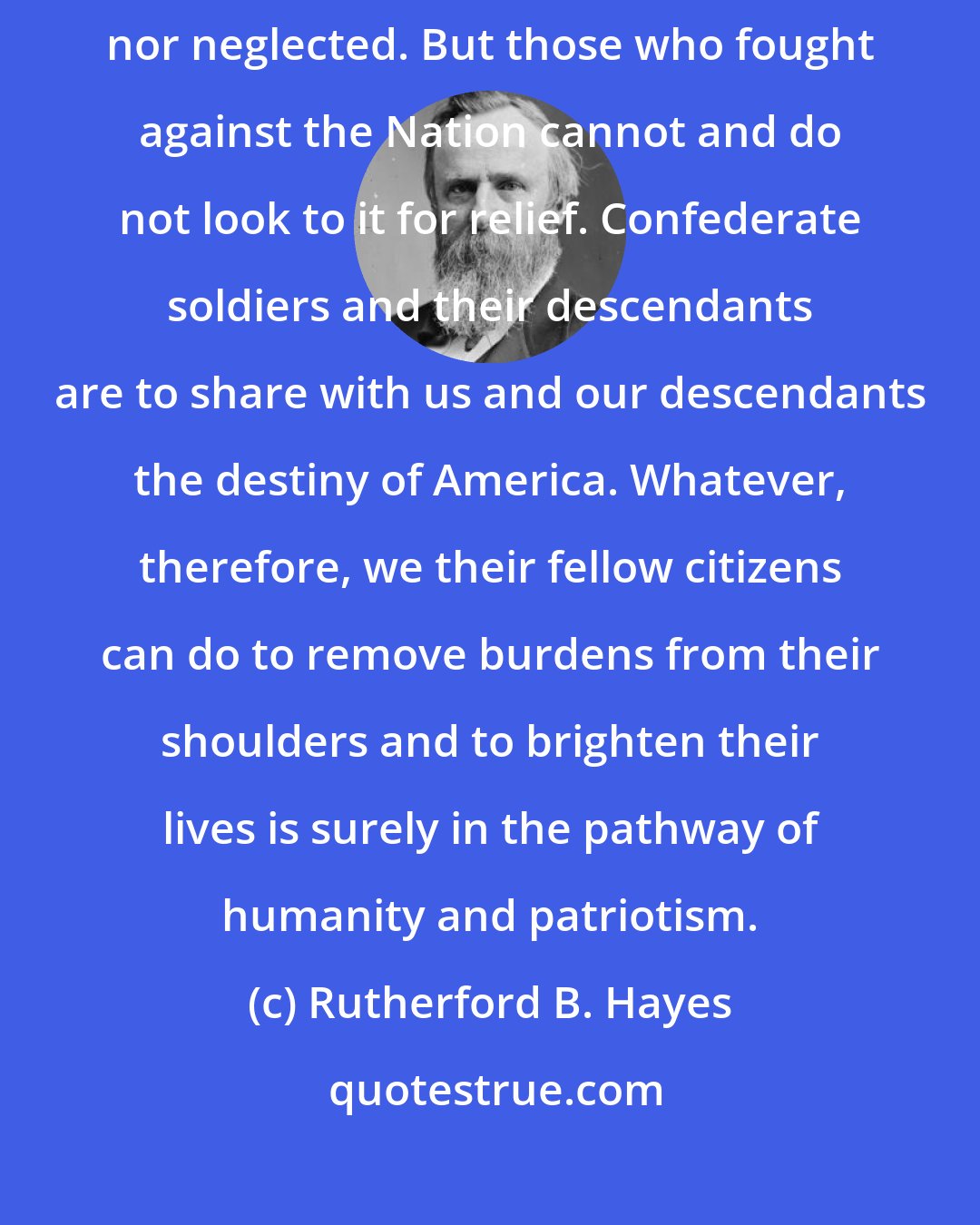 Rutherford B. Hayes: The sacred obligation to the Union soldiers must not - will not be forgotten nor neglected. But those who fought against the Nation cannot and do not look to it for relief. Confederate soldiers and their descendants are to share with us and our descendants the destiny of America. Whatever, therefore, we their fellow citizens can do to remove burdens from their shoulders and to brighten their lives is surely in the pathway of humanity and patriotism.