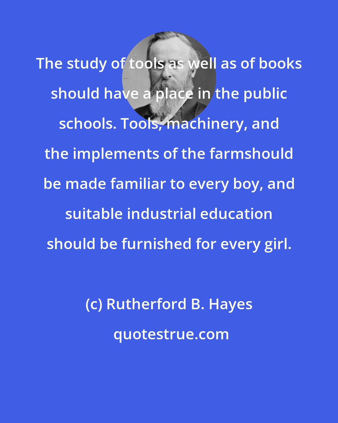 Rutherford B. Hayes: The study of tools as well as of books should have a place in the public schools. Tools, machinery, and the implements of the farmshould be made familiar to every boy, and suitable industrial education should be furnished for every girl.