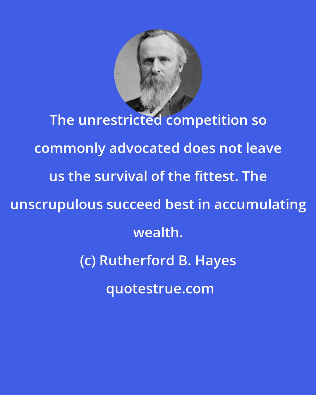 Rutherford B. Hayes: The unrestricted competition so commonly advocated does not leave us the survival of the fittest. The unscrupulous succeed best in accumulating wealth.