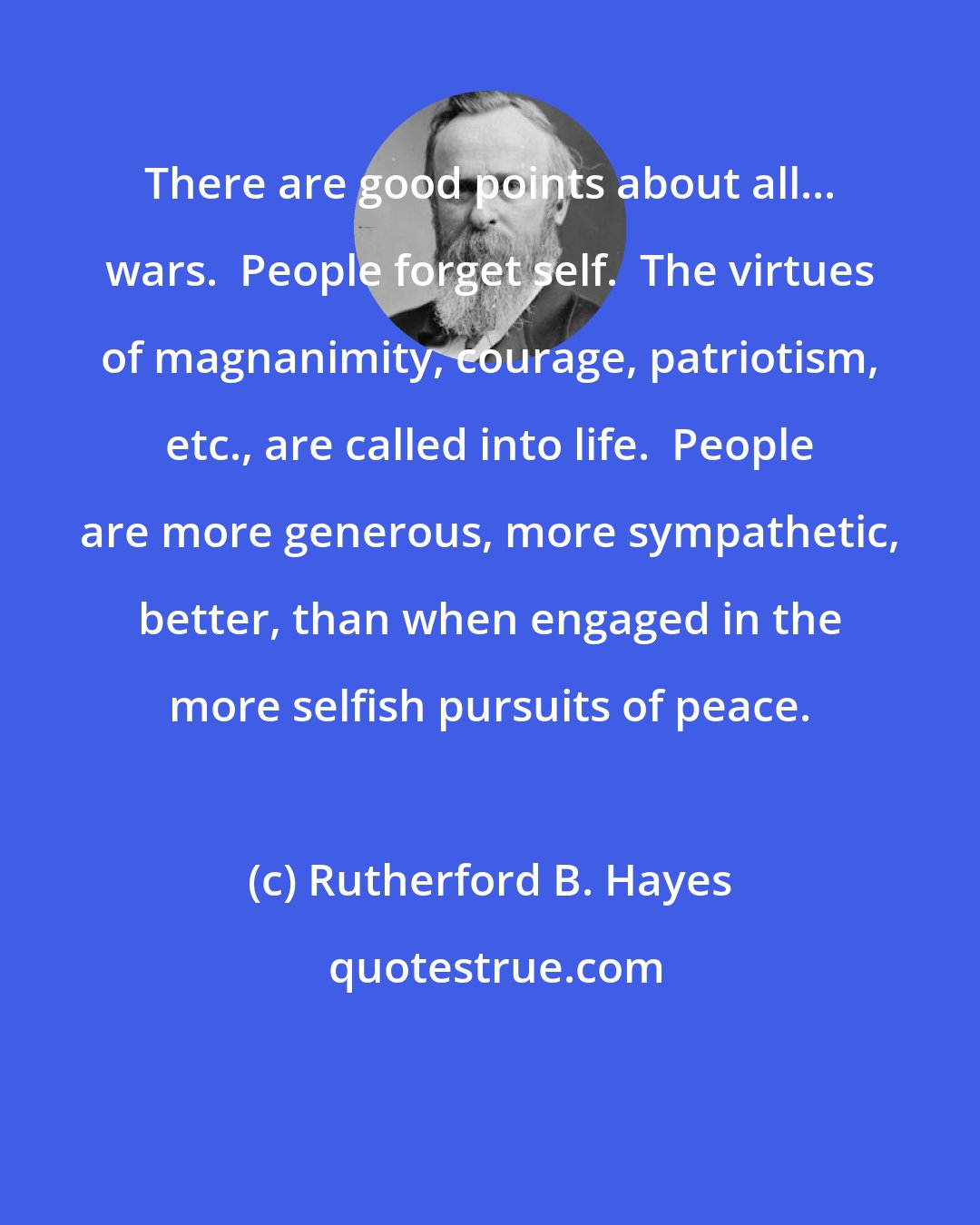 Rutherford B. Hayes: There are good points about all... wars.  People forget self.  The virtues of magnanimity, courage, patriotism, etc., are called into life.  People are more generous, more sympathetic, better, than when engaged in the more selfish pursuits of peace.