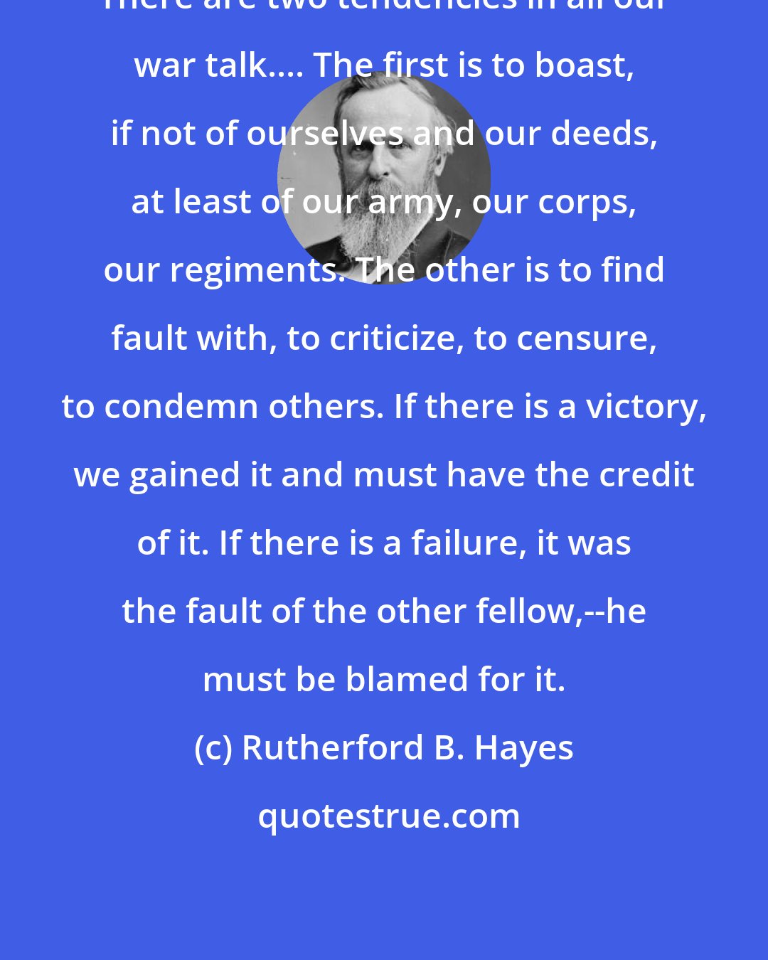 Rutherford B. Hayes: There are two tendencies in all our war talk.... The first is to boast, if not of ourselves and our deeds, at least of our army, our corps, our regiments. The other is to find fault with, to criticize, to censure, to condemn others. If there is a victory, we gained it and must have the credit of it. If there is a failure, it was the fault of the other fellow,--he must be blamed for it.