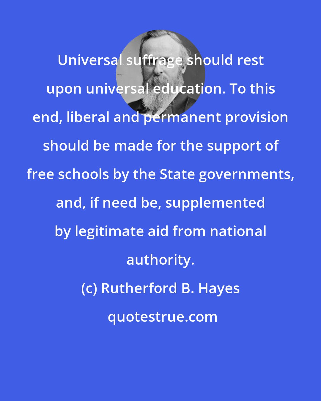 Rutherford B. Hayes: Universal suffrage should rest upon universal education. To this end, liberal and permanent provision should be made for the support of free schools by the State governments, and, if need be, supplemented by legitimate aid from national authority.