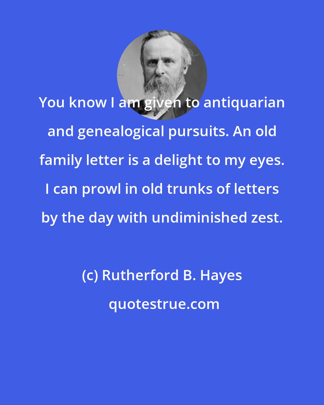 Rutherford B. Hayes: You know I am given to antiquarian and genealogical pursuits. An old family letter is a delight to my eyes. I can prowl in old trunks of letters by the day with undiminished zest.