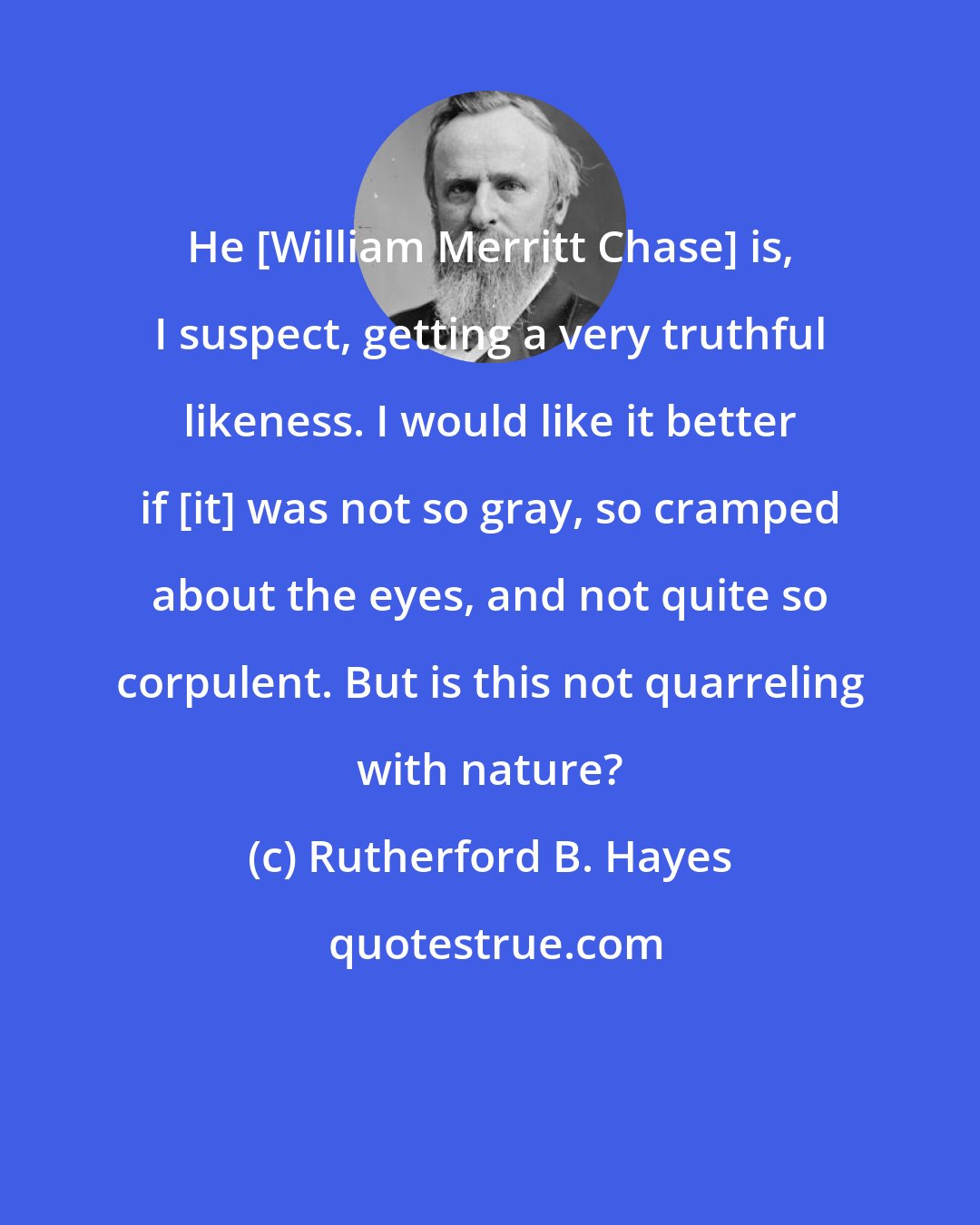 Rutherford B. Hayes: He [William Merritt Chase] is, I suspect, getting a very truthful likeness. I would like it better if [it] was not so gray, so cramped about the eyes, and not quite so corpulent. But is this not quarreling with nature?