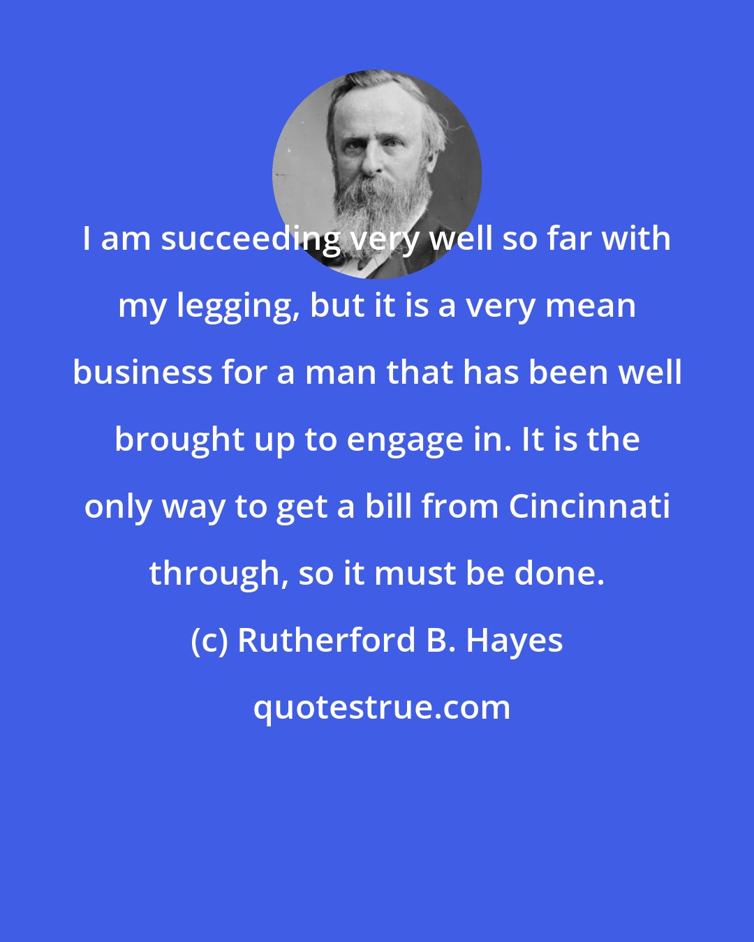 Rutherford B. Hayes: I am succeeding very well so far with my legging, but it is a very mean business for a man that has been well brought up to engage in. It is the only way to get a bill from Cincinnati through, so it must be done.