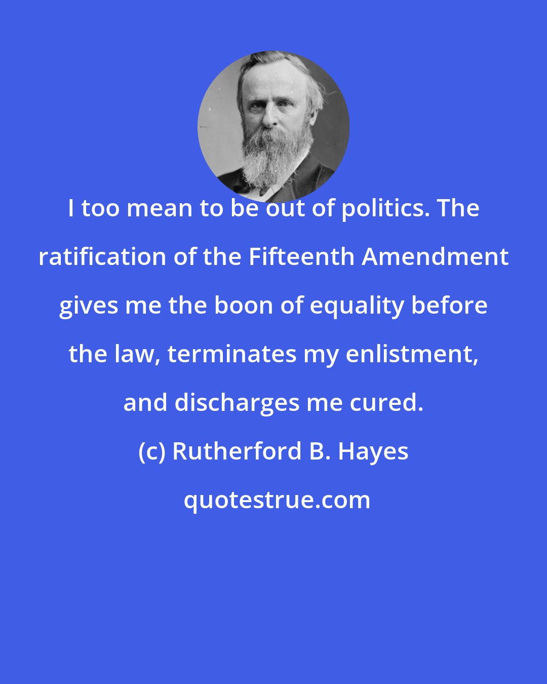 Rutherford B. Hayes: I too mean to be out of politics. The ratification of the Fifteenth Amendment gives me the boon of equality before the law, terminates my enlistment, and discharges me cured.