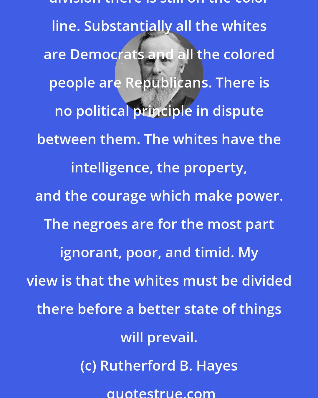 Rutherford B. Hayes: In Sumter and other counties [in South Carolina] the whites are resorting to intimidation and violence to prevent the colored people from organizing for the elections. The division there is still on the color line. Substantially all the whites are Democrats and all the colored people are Republicans. There is no political principle in dispute between them. The whites have the intelligence, the property, and the courage which make power. The negroes are for the most part ignorant, poor, and timid. My view is that the whites must be divided there before a better state of things will prevail.