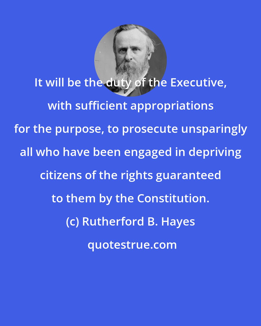 Rutherford B. Hayes: It will be the duty of the Executive, with sufficient appropriations for the purpose, to prosecute unsparingly all who have been engaged in depriving citizens of the rights guaranteed to them by the Constitution.