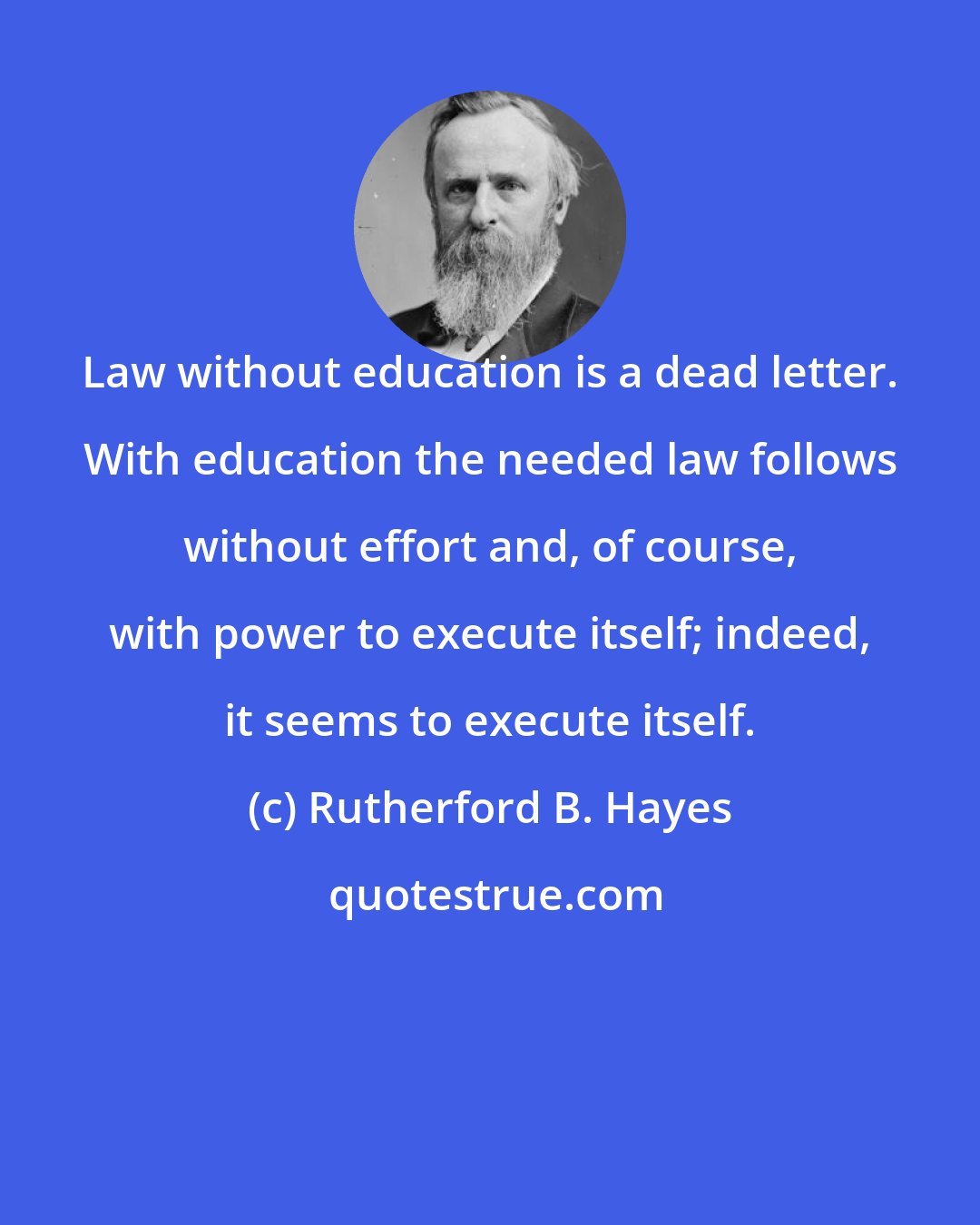 Rutherford B. Hayes: Law without education is a dead letter. With education the needed law follows without effort and, of course, with power to execute itself; indeed, it seems to execute itself.