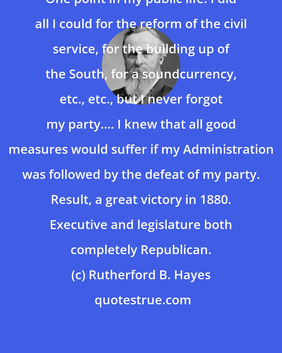 Rutherford B. Hayes: One point in my public life: I did all I could for the reform of the civil service, for the building up of the South, for a soundcurrency, etc., etc., but I never forgot my party.... I knew that all good measures would suffer if my Administration was followed by the defeat of my party. Result, a great victory in 1880. Executive and legislature both completely Republican.